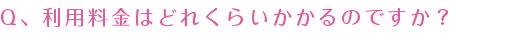 Q、利用料金はどれくらいかかるのですか？